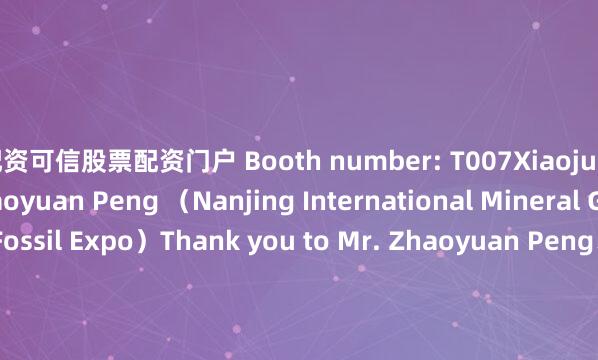 配资可信股票配资门户 Booth number: T007Xiaojun Chen and Mr. Zhaoyuan Peng （Nanjing International Mineral Gemstone and Fossil Expo）Thank you to Mr. Zhaoyuan Peng、Mr. Daniel Trinchillo、Mr. Zhiguo Mao、Mr. Ghulam M