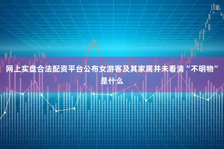 网上实盘合法配资平台公布女游客及其家属并未看清“不明物”是什么