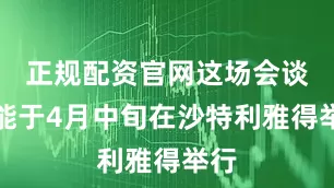正规配资官网这场会谈可能于4月中旬在沙特利雅得举行