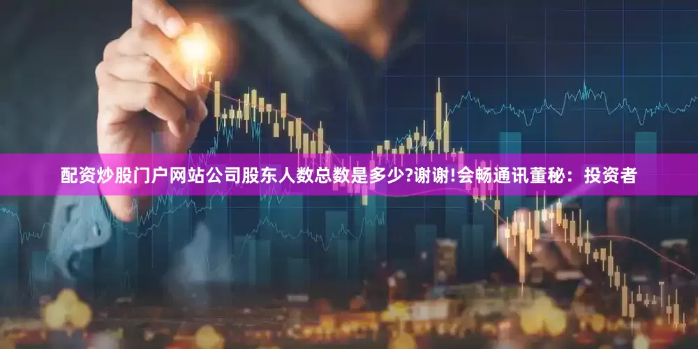 配资炒股门户网站公司股东人数总数是多少?谢谢!会畅通讯董秘：投资者