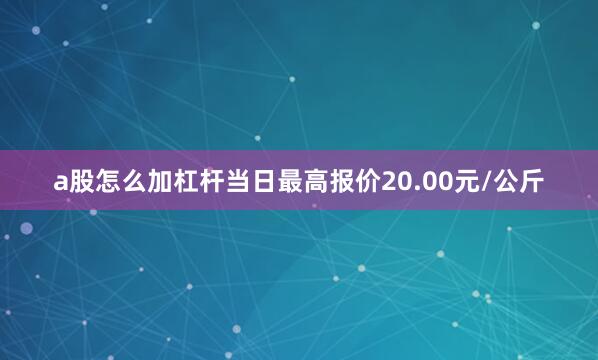 a股怎么加杠杆当日最高报价20.00元/公斤