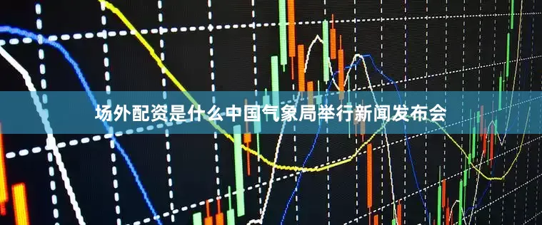 场外配资是什么中国气象局举行新闻发布会