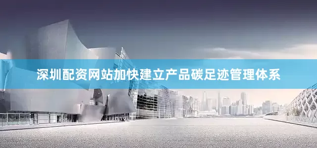 深圳配资网站加快建立产品碳足迹管理体系