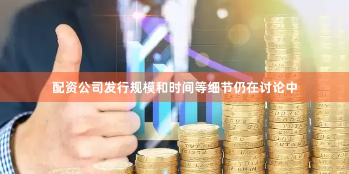 配资公司发行规模和时间等细节仍在讨论中