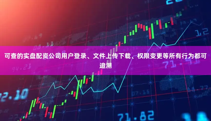 可查的实盘配资公司用户登录、文件上传下载、权限变更等所有行为都可追溯